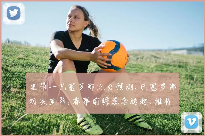 里昂一巴塞罗那比分预测,巴塞罗那对决里昂,赛事前瞻悬念迭起,谁将问鼎