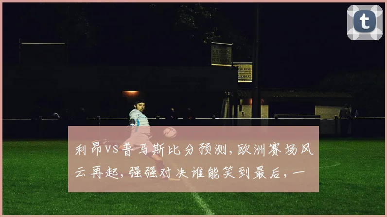 利昂vs普马斯比分预测,欧洲赛场风云再起,强强对决谁能笑到最后,一触即发