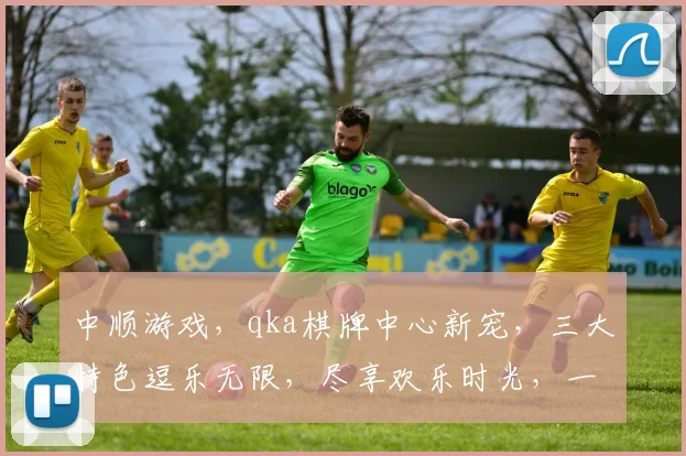 中顺游戏，qka棋牌中心新宠，三大特色逗乐无限，尽享欢乐时光，一触即达